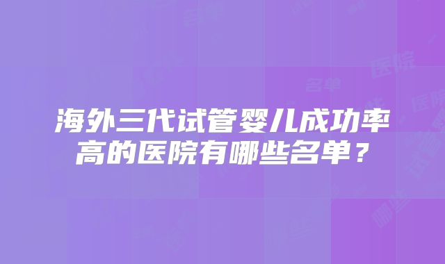 海外三代试管婴儿成功率高的医院有哪些名单？