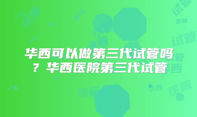 华西可以做第三代试管吗?华西医院第三代试管