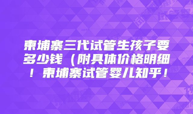 柬埔寨三代试管生孩子要多少钱(附具体价格明细!柬埔寨试管婴儿知乎!