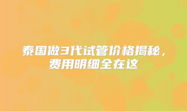 泰国做3代试管价格揭秘，费用明细全在这
