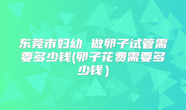 东莞市妇幼 做卵子试管需要多少钱(卵子花费需要多少钱)