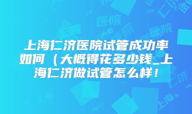 上海仁济医院试管成功率如何(大概得花多少钱_上海仁济做试管怎么样!