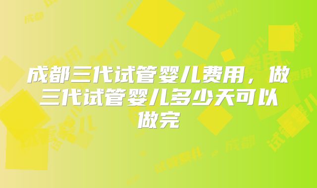 成都三代试管婴儿费用，做三代试管婴儿多少天可以做完