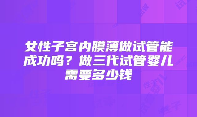女性子宫内膜薄做试管能成功吗?做三代试管婴儿需要多少钱