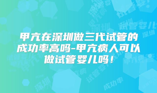 甲亢在深圳做三代试管的成功率高吗-甲亢病人可以做试管婴儿吗！