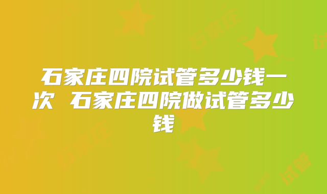 石家庄四院试管多少钱一次 石家庄四院做试管多少钱