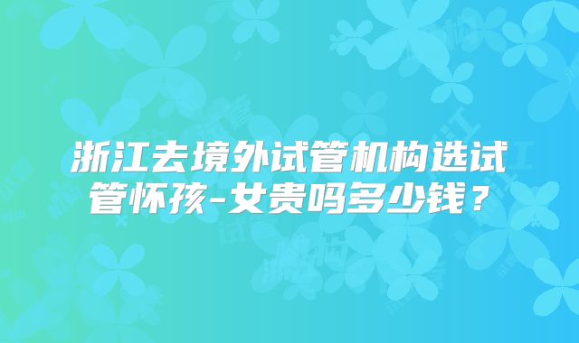 浙江去境外试管机构选试管怀孩-女贵吗多少钱?