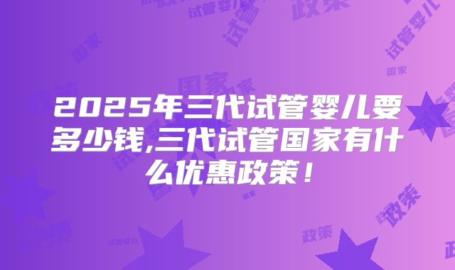 2025年三代试管婴儿要多少钱,三代试管国家有什么优惠政策！