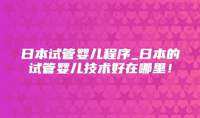 日本试管婴儿程序_日本的试管婴儿技术好在哪里!