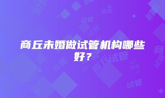 商丘未婚做试管机构哪些好?
