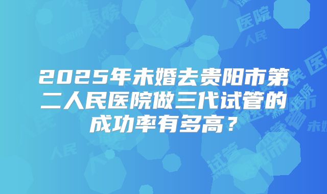 2025年未婚去贵阳市第二人民医院做三代试管的成功率有多高？