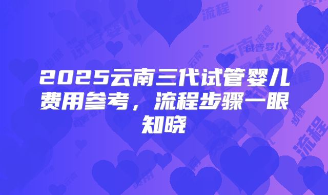 2025云南三代试管婴儿费用参考,流程步骤一眼知晓