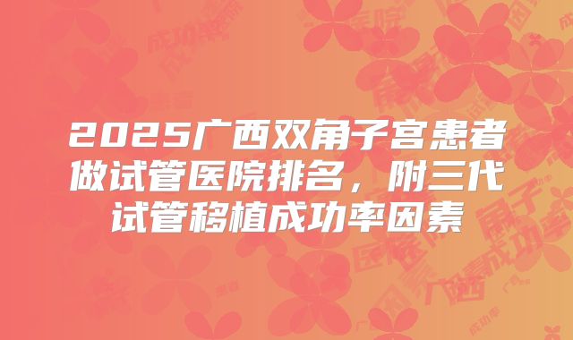 2025广西双角子宫患者做试管医院排名，附三代试管移植成功率因素