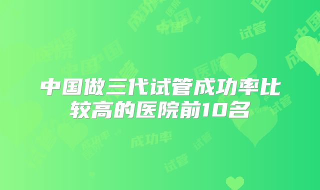 中国做三代试管成功率比较高的医院前10名
