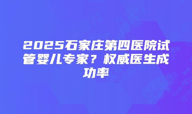 2025石家庄第四医院试管婴儿专家？权威医生成功率