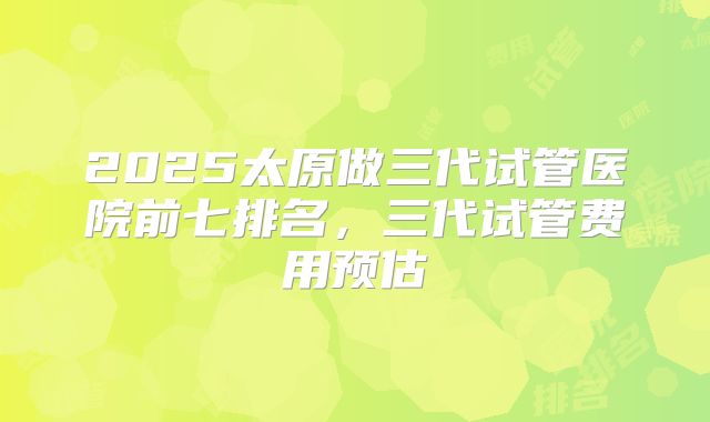 2025太原做三代试管医院前七排名,三代试管费用预估