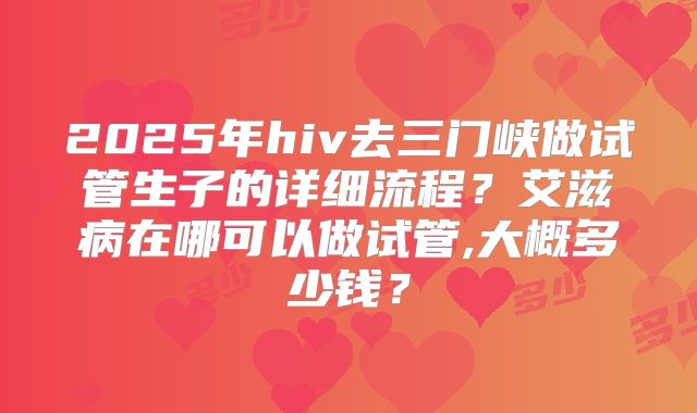 2025年hiv去三门峡做试管生子的详细流程？艾滋病在哪可以做试管,大概多少钱？