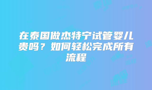 在泰国做杰特宁试管婴儿贵吗？如何轻松完成所有流程
