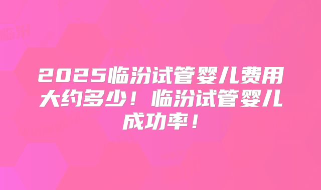 2025临汾试管婴儿费用大约多少!临汾试管婴儿成功率!
