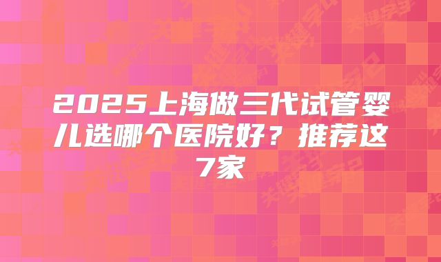 2025上海做三代试管婴儿选哪个医院好？推荐这7家