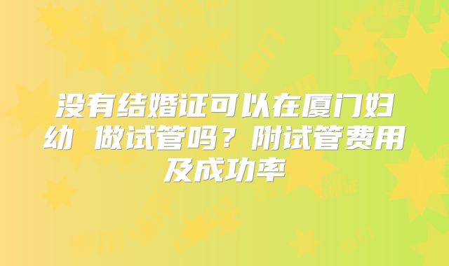 没有结婚证可以在厦门妇幼 做试管吗?附试管费用及成功率