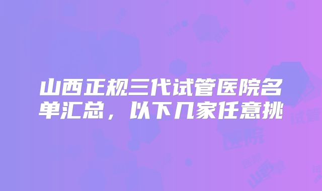 山西正规三代试管医院名单汇总,以下几家任意挑