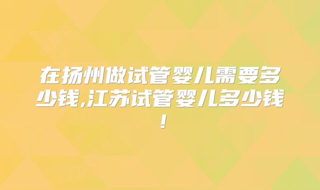 在扬州做试管婴儿需要多少钱,江苏试管婴儿多少钱！