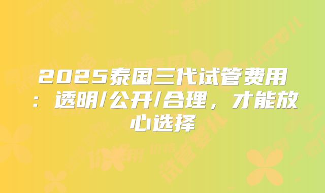 2025泰国三代试管费用：透明/公开/合理，才能放心选择