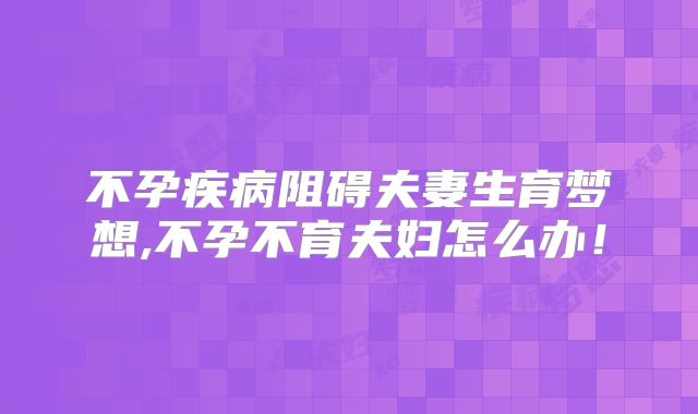 不孕疾病阻碍夫妻生育梦想,不孕不育夫妇怎么办!