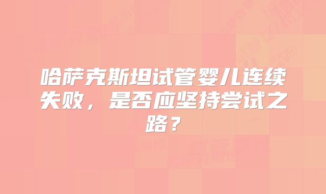 哈萨克斯坦试管婴儿连续失败,是否应坚持尝试之路?