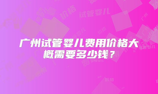广州试管婴儿费用价格大概需要多少钱?