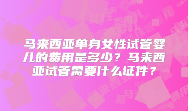 马来西亚单身女性试管婴儿的费用是多少?马来西亚试管需要什么证件?