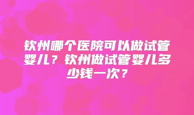 钦州哪个医院可以做试管婴儿?钦州做试管婴儿多少钱一次?