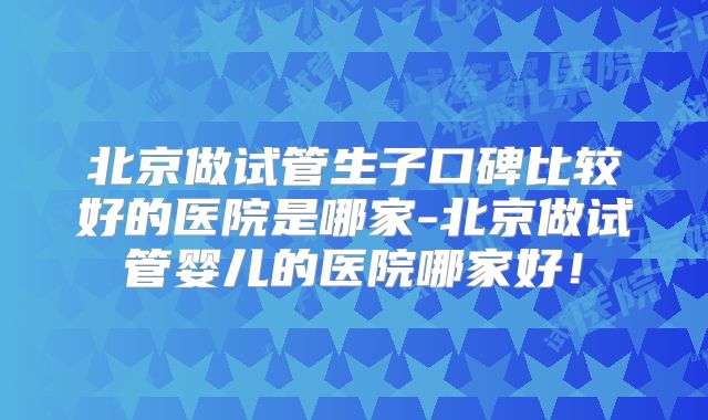 北京做试管生子口碑比较好的医院是哪家-北京做试管婴儿的医院哪家好！