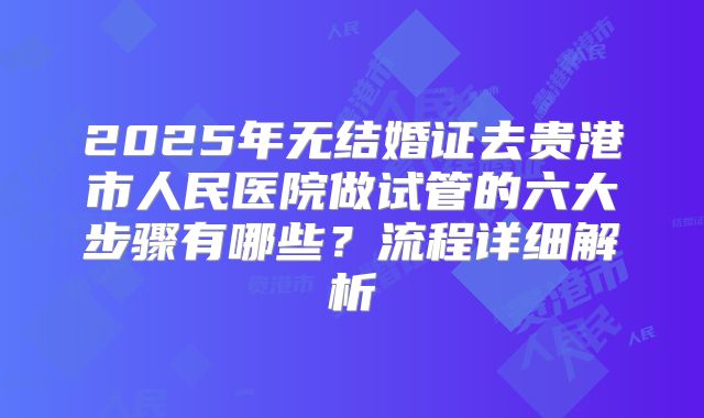 2025年无结婚证去贵港市人民医院做试管的六大步骤有哪些？流程详细解析