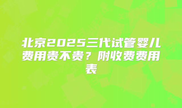 北京2025三代试管婴儿费用贵不贵？附收费费用表
