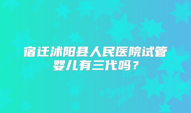 宿迁沭阳县人民医院试管婴儿有三代吗？