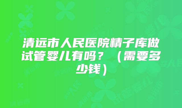 清远市人民医院精子库做试管婴儿有吗?(需要多少钱)