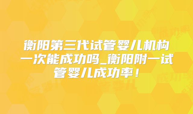 衡阳第三代试管婴儿机构一次能成功吗_衡阳附一试管婴儿成功率！