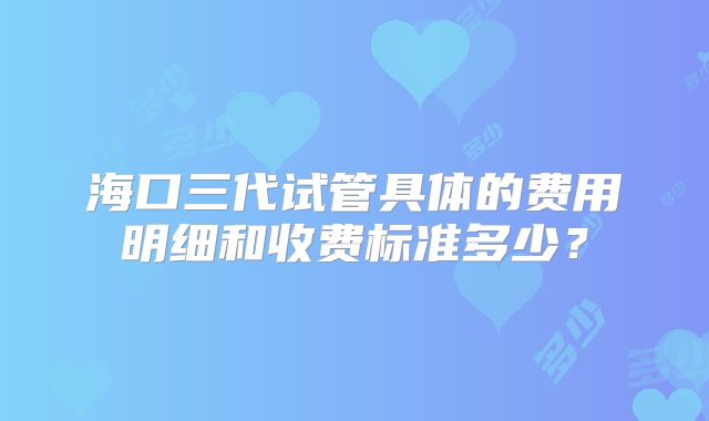 海口三代试管具体的费用明细和收费标准多少？