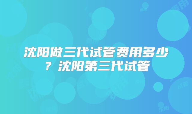 沈阳做三代试管费用多少?沈阳第三代试管
