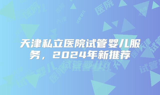 天津私立医院试管婴儿服务，2024年新推荐