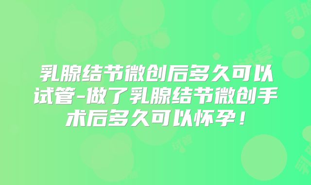 乳腺结节微创后多久可以试管-做了乳腺结节微创手术后多久可以怀孕！