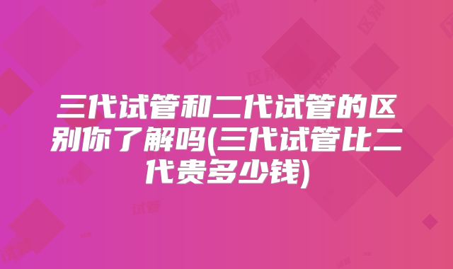 三代试管和二代试管的区别你了解吗(三代试管比二代贵多少钱)