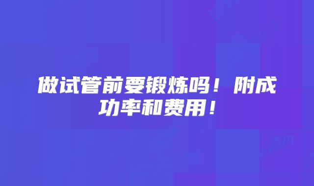 做试管前要锻炼吗！附成功率和费用！