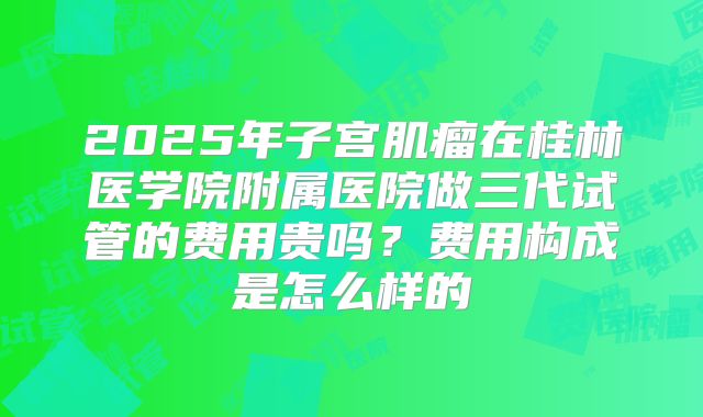 2025年子宫肌瘤在桂林医学院附属医院做三代试管的费用贵吗？费用构成是怎么样的