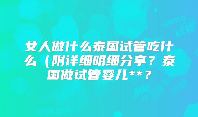 女人做什么泰国试管吃什么(附详细明细分享?泰国做试管婴儿**?