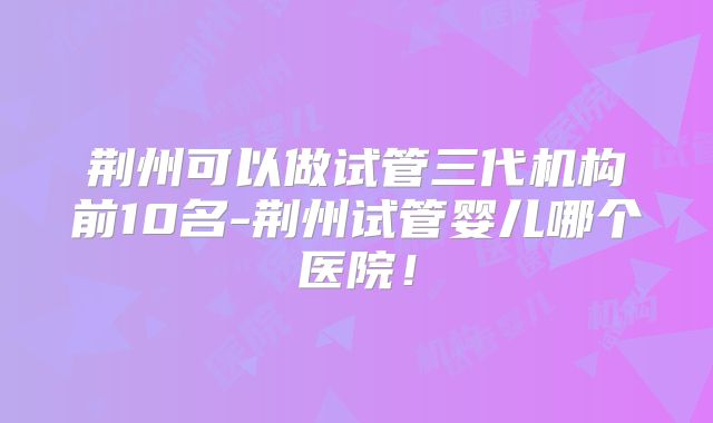 荆州可以做试管三代机构前10名-荆州试管婴儿哪个医院！