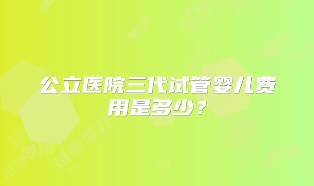 公立医院三代试管婴儿费用是多少？