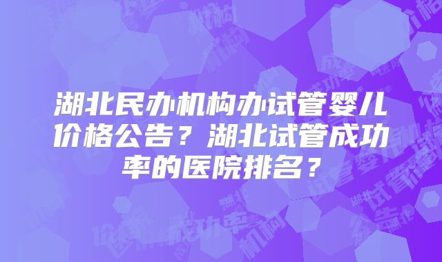 湖北民办机构办试管婴儿价格公告?湖北试管成功率的医院排名?
